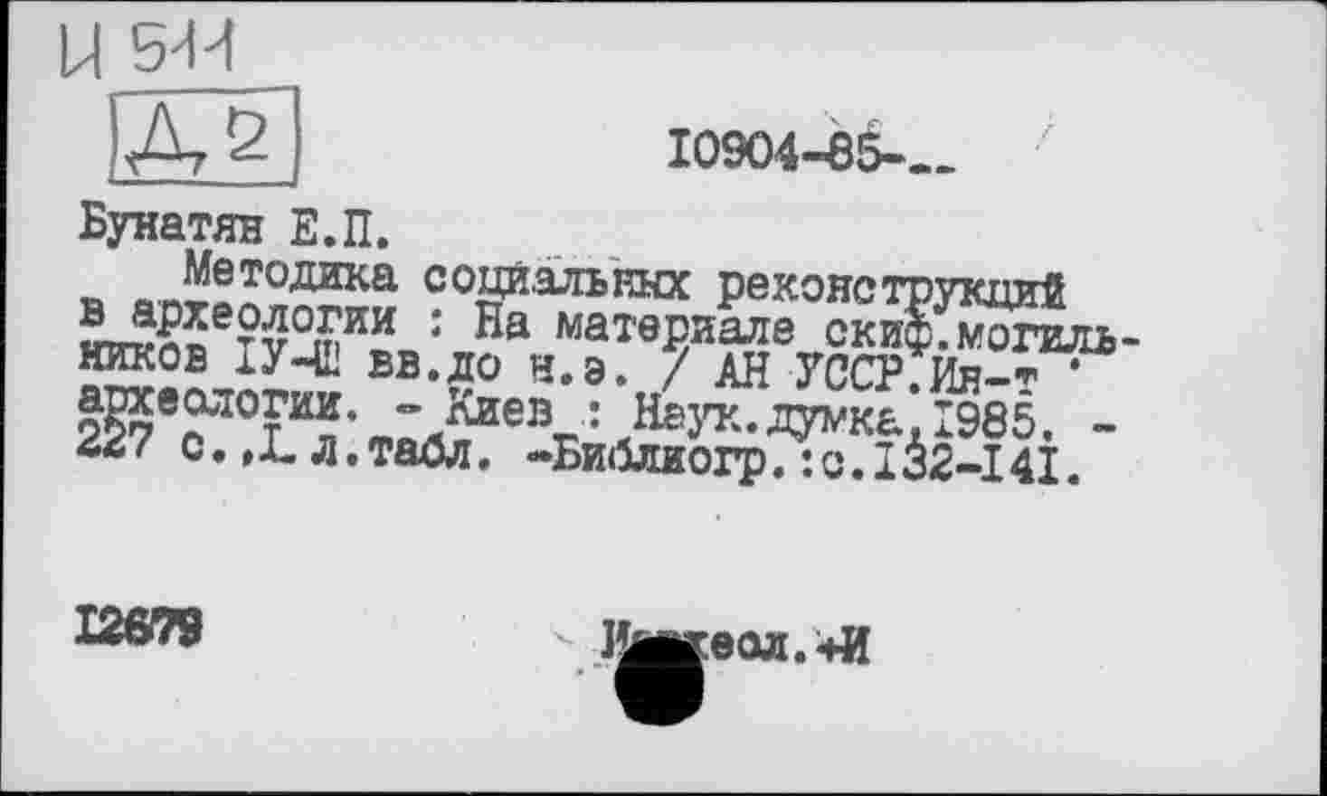 ﻿10904-85-—
Бунатян Е.П.
Методика социальных реконструкций т v3тИїв: Ла..м?Т0^и^е„2»л^оги ’ Кйев_ : ’НазтГ/думкь’Î985
** ' С• »-L- Л• TâÛJT- <»»Киїі№пт»п •	т*5о_ тл
ійГттв" • пв матввиале скиф.могиль-АН уссрГйгГ
- С. .ЇГл і таблТ’-БЙбдшогр^о Л à2-I4Î. ■
12679
Ишкеод.+И